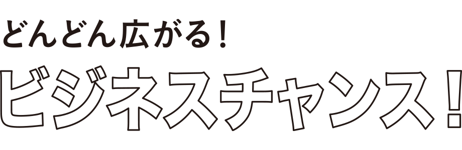 どんどん広がる！ビジネスチャンス！